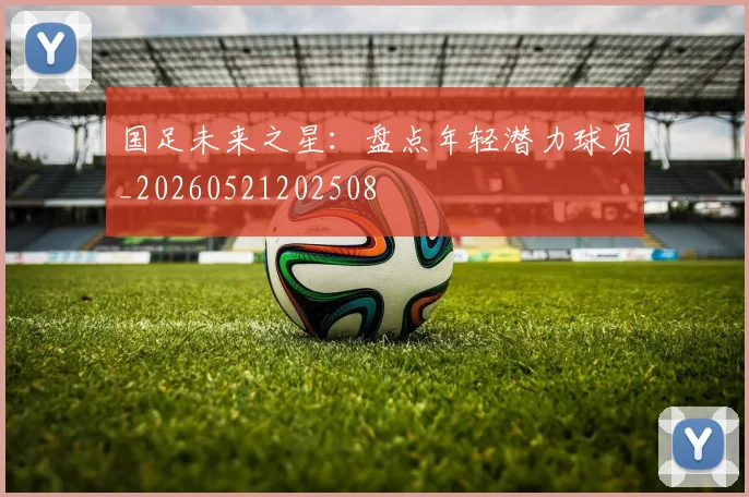 国足未来之星：盘点年轻潜力球员_20260521202508