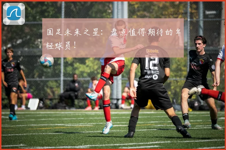 国足未来之星:盘点值得期待的年轻球员!