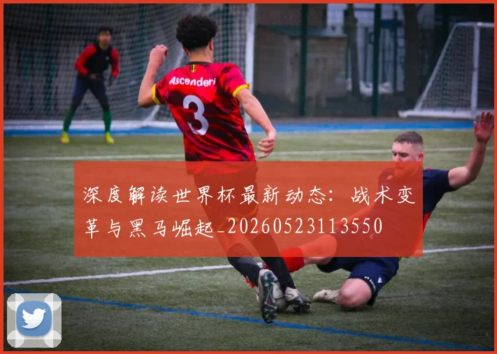 深度解读世界杯最新动态:战术变革与黑马崛起_20260523113550