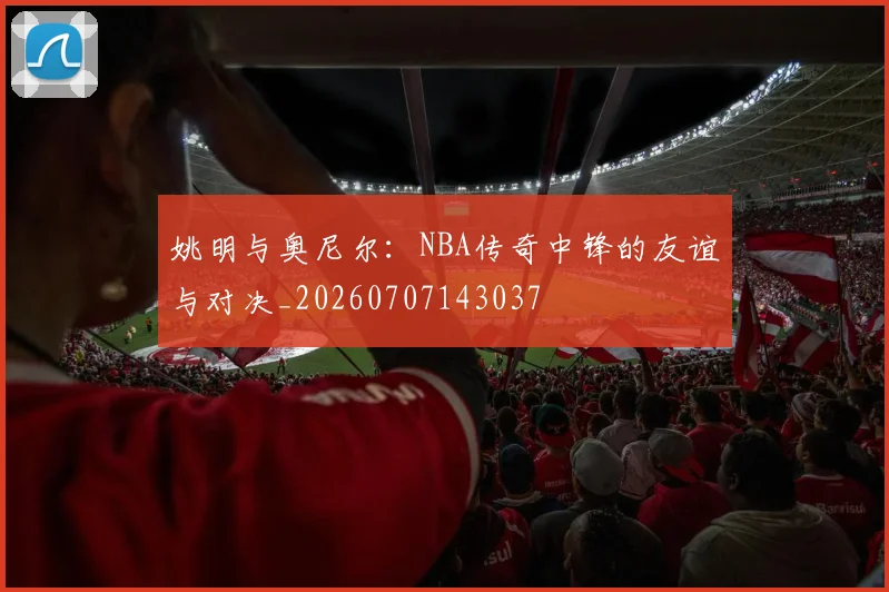 姚明与奥尼尔:NBA传奇中锋的友谊与对决_20260707143037