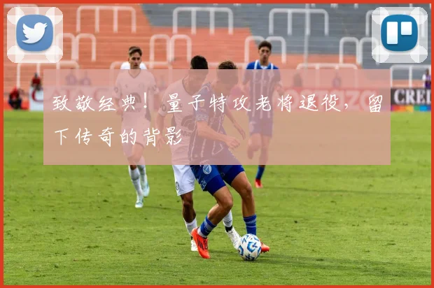 致敬经典！量子特攻老将退役，留下传奇的背影