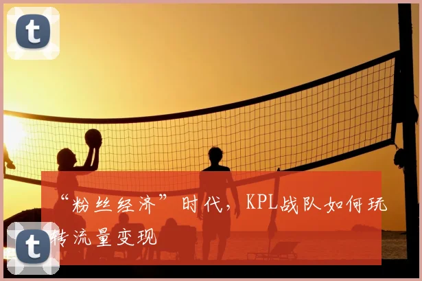 “粉丝经济”时代，KPL战队如何玩转流量变现