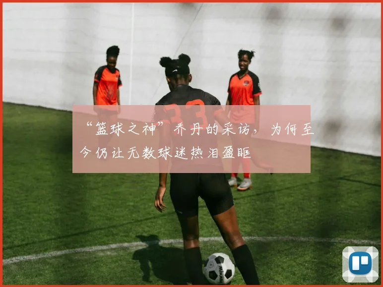 “篮球之神”乔丹的采访,为何至今仍让无数球迷热泪盈眶
