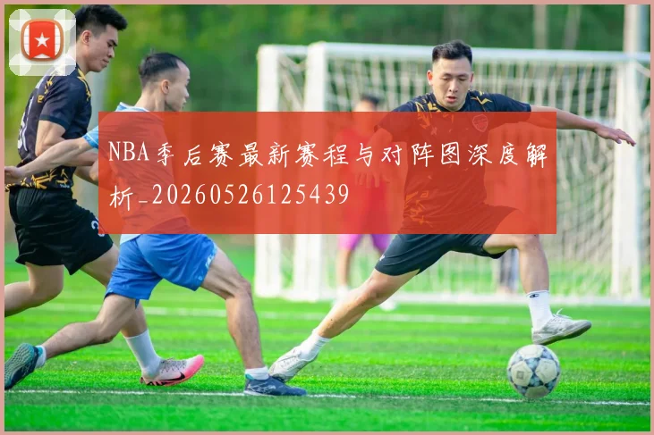 NBA季后赛最新赛程与对阵图深度解析_20260526125439