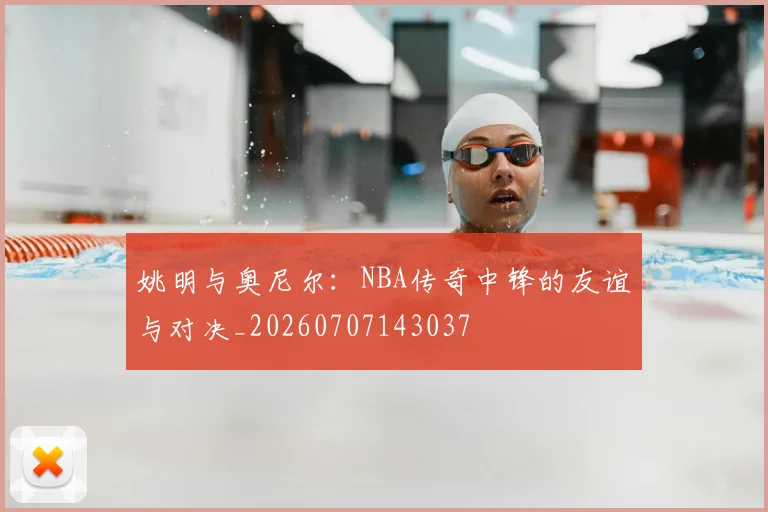 姚明与奥尼尔:NBA传奇中锋的友谊与对决_20260707143037
