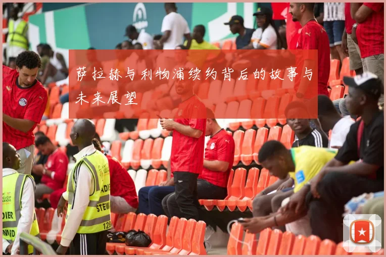 萨拉赫与利物浦续约背后的故事与未来展望