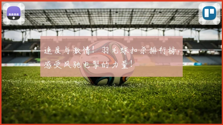 速度与激情！羽毛球扣杀排行榜，感受风驰电掣的力量！