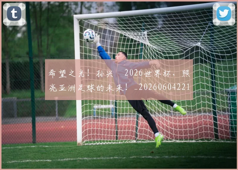 希望之光!孙兴慜2026世界杯,照亮亚洲足球的未来!_20260604221544_20260707151519