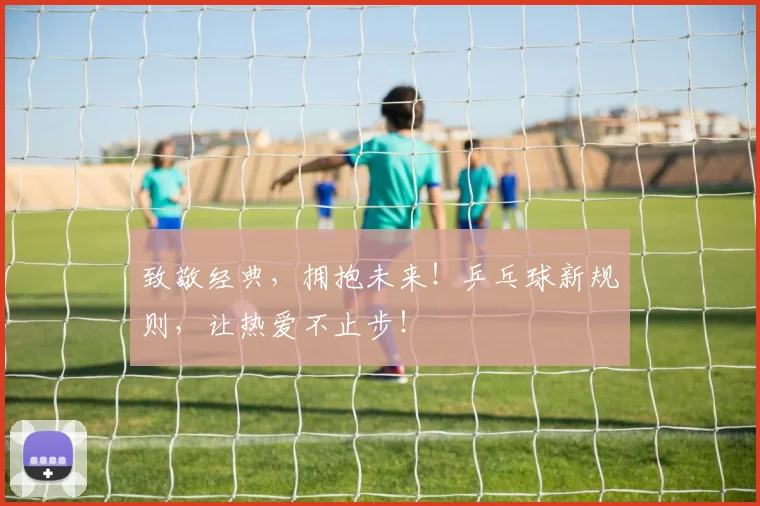 致敬经典，拥抱未来！乒乓球新规则，让热爱不止步！