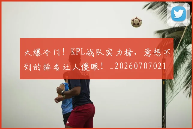 大爆冷门!KPL战队实力榜,意想不到的排名让人傻眼!_20260707021301